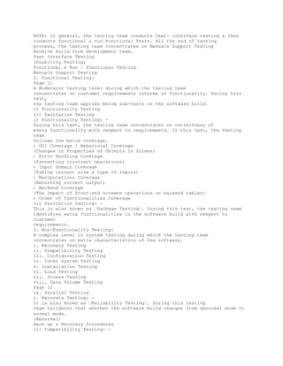 NOTE: In general, the testing team conducts User- interface testing & then
conducts functional & non�Functional Tests. All the end of testing
process, the testing team concentrates on Manuals Support Testing
Receive build from development team.
User Interface Testing
(Usability Testing)
Functional & Non � Functional Testing
Manuals Support Testing
2. Functional Testing:
Page 11
A Moderator testing level during which the testing team
concentrates on customer requirements interms of functionality. During this
test,
the testing team applies below sub-tests on the software build.
i) Functionality Testing
ii) Sanitation Testing
i) Functionality Testing: -
During this test, the testing team concentrates on correctness of
every functionality with respect to requirements. In this test, the testing
team
follows the below coverage.
‹ GUI Coverage / Behavioral Coverage
(Changes in Properties of Objects in Screen)
‹ Error Handling Coverage
(Preventing incorrect Operations)
‹ Input Domain Coverage
(Taking correct size & type of Inputs)
‹ Manipulations Coverage
(Returning correct output)
‹ Backend Coverage
(The Impact of front-end screens operations on backend tables)
‹ Order of functionalities Coverage
ii) Sanitation testing: -
This is also known as �Garbage Testing�. During this test, the testing team
identifies extra functionalities in the software build with respect to
customer
requirements.
3. Non-Functionality Testing:
A complex level in system testing during which the testing team
concentrates on extra characteristics of the software.
i. Recovery Testing
ii. Compatibility Testing
iii. Configuration Testing
iv. Inter system Testing
v. Installation Testing
vi. Load Testing
vii. Stress Testing
viii. Data Volume Testing
Page 12
ix. Parallel Testing
i. Recovery Testing: -
It is also known as �Reliability Testing�. During this testing
team validates that whether the software build changes from abnormal mode to
normal mode.
(Abnormal)
Back up & Recovery Procedures
ii) Compatibility Testing: -
 