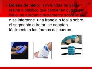 • Bolsas de hielo: son fundas de goma, 
resina o plástico que contienen cubos de 
hielo, se aplican directamente sobre la piel 
o se interpone una franela o toalla sobre 
el segmento a tratar, se adaptan 
fácilmente a las formas del cuerpo. 
 