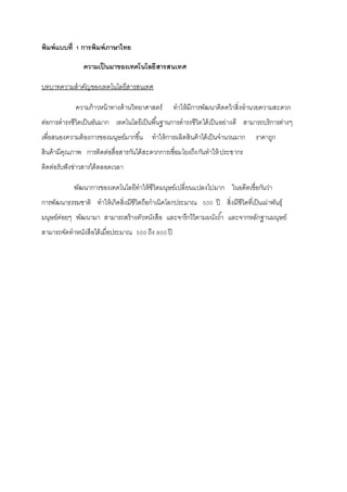 พิมพ์แบบที่ 1 การพิมพ์ภาษาไทย 
ความเป็นมาของเทคโนโลยีสารสนเทศ 
บทบาทความสาคัญของเทคโนโลยีสารสนเทศ 
ความก้าวหน้าทางด้านวิทยาศาสตร์ ทาให้มีการพัฒนาคิดคว้าสิ่งอานวยความสะดวก 
ต่อการดารงชีวิตเป็นอันมาก เทคโนโลยีเป็นพืน้ฐานการดารงชีวิตได้เป็นอย่างดี สามารถบริการต่างๆ 
เพื่อสนองความต้องการของมนุษย์มากขึน้ ทาให้การผลิตสินค้าได้เป็นจานวนมาก ราคาถูก 
สินค้ามีคุณภาพ การติดต่อสื่อสารกันได้สะดวกการเชื่อมโยงถึงกันทาให้ประชากร 
ติดต่อรับฟังข่าวสารได้ตลอดเวลา 
พัฒนาการของเทคโนโลยีทาให้ชีวิตมนุษย์เปลี่ยนแปลงไปมาก ในอดีตเชื่อกันว่า 
การพัฒนาธรรมชาติ ทาให้เกิดสิ่งมีชีวิตถือกาเนิดโลกประมาณ 500 ปี สิ่งมีชีวิตที่เป็นเผ่าพันธุ์ 
มนุษย์ค่อยๆ พัฒนามา สามารถสร้างตัวหนังสือ และจารึกไว้ตามผนังถา้ และจากหลักฐานมนุษย์ 
สามารถจัดทาหนังสือได้เมื่อประมาณ 500 ถึง 800 ปี 
