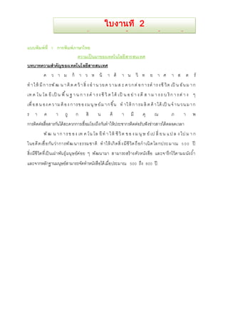 การสร้างเอกสารใหม่และฝึกพิมพ์ 
แบบพิมพ์ที่ 1 การพิมพ์ภาษาไทย 
ใบงานที่ 2 
ความเป็นมาของเทคโนโลยีสารสนเทศ 
บทบาทความสาคัญของเทคโนโลยีสารสนเทศ 
ค ว า ม ก้ า ว ห น้ า ด้ า น วิ ท ย า ศ า ส ต ร์ 
ทา ใ ห้มีก า รพัฒ น า คิด ค ว้า สิ่ ง อ า น วย ค ว า ม ส ะ ด ว ก ต่อ ก า รด าร ง ชีวิต เป็ น อัน ม า ก 
เท ค โน โล ยีเป็ น พื้น ฐ า น ก า ร ด า ร ง ชีวิต ไ ด้เป็ น อ ย่า ง ดีส า ม า ร ถ บ ริก า ร ต่า ง ๆ 
เพื่อ ส น อง ค ว าม ต้อ ง ก ารข อ ง ม นุษ ย์ม า ก ขึ้น ท าให้ก า รผ ลิต ค้า ได้เป็น จ าน ว น ม า ก 
ร า ค า ถู ก สิ น ค้ า มี คุ ณ ภ า พ 
การติดต่อสื่อสารกันได้สะดวกการเชื่อมโยงถึงกันทาให้ประชากรติดต่อรับฟังข่าวสารได้ตลอดเวลา 
พัฒ น า ก า ร ข อ ง เท ค โน โล ยีทา ใ ห้ ชีวิต ข อ ง ม นุษ ย์เป ลี่ ย น แ ป ล ง ไป ม า ก 
ในอดีต เชื่อกันว่าการพัฒ นาธรรมชาติ ทาให้เกิดสิ่ง มีชีวิต ถือกาเนิด โล กประ มาณ 5 00 ปี 
สิ่งมีชีวิตที่เป็นเผ่าพันธุ์มนุษย์ค่อย ๆ พัฒนามา สามารถสร้างตัวหนังสือ และจารึกไว้ตามผนังถา้ 
และจากหลักฐานมนุษย์สามารถจัดทาหนังสือได้เมื่อประมาณ 500 ถึง 800 ปี 
 