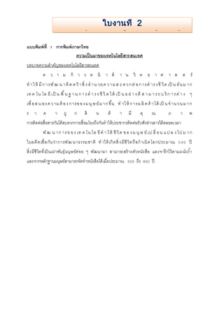 การสร้างเอกสารใหม่และฝึกพิมพ์ 
แบบพิมพ์ที่ 1 การพิมพ์ภาษาไทย 
ใบงานที่ 2 
ความเป็นมาของเทคโนโลยีสารสนเทศ 
บทบาทความสาคัญของเทคโนโลยีสารสนเทศ 
ค ว า ม ก้ า ว ห น้ า ด้ า น วิ ท ย า ศ า ส ต ร์ 
ทา ใ ห้มีก า รพัฒ น า คิด ค ว้า สิ่ ง อ า น วย ค ว า ม ส ะ ด ว ก ต่อ ก า รด าร ง ชีวิต เป็ น อัน ม า ก 
เท ค โน โล ยีเป็ น พื้น ฐ า น ก า ร ด า ร ง ชีวิต ไ ด้เป็ น อ ย่า ง ดีส า ม า ร ถ บ ริก า ร ต่า ง ๆ 
เพื่อ ส น อง ค ว าม ต้อ ง ก ารข อ ง ม นุษ ย์ม า ก ขึ้น ท าให้ก า รผ ลิต ค้า ได้เป็น จ าน ว น ม า ก 
ร า ค า ถู ก สิ น ค้ า มี คุ ณ ภ า พ 
การติดต่อสื่อสารกันได้สะดวกการเชื่อมโยงถึงกันทาให้ประชากรติดต่อรับฟังข่าวสารได้ตลอดเวลา 
พัฒ น า ก า ร ข อ ง เท ค โน โล ยีทา ใ ห้ ชีวิต ข อ ง ม นุษ ย์เป ลี่ ย น แ ป ล ง ไป ม า ก 
ในอดีต เชื่อกันว่าการพัฒ นาธรรมชาติ ทาให้เกิดสิ่ง มีชีวิต ถือกาเนิด โล กประ มาณ 5 00 ปี 
สิ่งมีชีวิตที่เป็นเผ่าพันธุ์มนุษย์ค่อย ๆ พัฒนามา สามารถสร้างตัวหนังสือ และจารึกไว้ตามผนังถา้ 
และจากหลักฐานมนุษย์สามารถจัดทาหนังสือได้เมื่อประมาณ 500 ถึง 800 ปี 
 