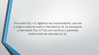 Fie ecuatia f(x) = 0, algebrica sau transcendenta, care are 
o singura radacina reala in intervalul [a, b]. Se presupune 
ca derivatele f'(x) si f''(x) sunt continue si pastreaza 
acelasi semn pe intervalul [a, b]. 
 
