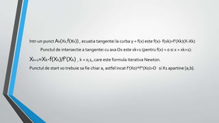 Intr-un punctAk(Xk,f(xk)) , ecuatia tangentei la curba y = f(x) este f(x)- f(xk)=f'(Xk)(X-Xk)
Punctul de intersectie a tangentei cu axa Ox este xk+1 (pentru f(x) = 0 si x = xk+1):
Xk+1=Xk-f(Xk)/f'(Xk) , k = 0,1,.care este formula iterativa Newton.
Punctul de start x0 trebuie sa fie chiar a, astfel incat f'(X0)*f''(X0)>O si X1 apartine [a,b}.