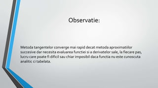 Observatie:
Metoda tangentelor converge mai rapid decat metoda aproximatiilor
succesive dar necesita evaluarea functiei si a derivatelor sale, la fiecare pas,
lucru care poate fi dificil sau chiar imposibil daca functia nu este cunoscuta
analitic ci tabelata.