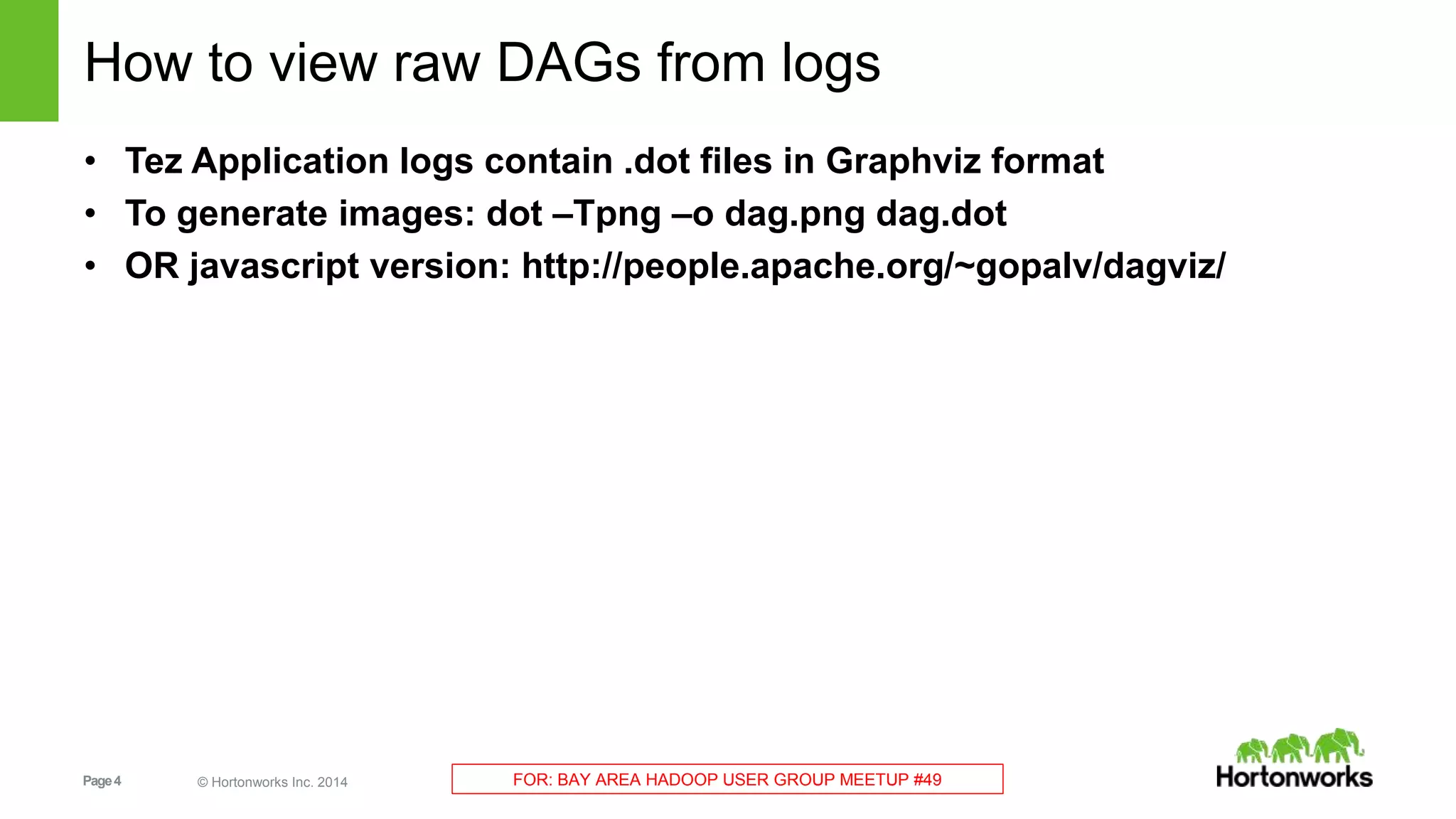 How to view raw DAGs from logs 
• Tez Application logs contain .dot files in Graphviz format 
• To generate images: dot –Tpng –o dag.png dag.dot 
• OR javascript version: http://people.apache.org/~gopalv/dagviz/ 
Page 4 © Hortonworks Inc. 2014 FOR: BAY AREA HADOOP USER GROUP MEETUP #49 
 