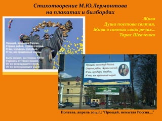 Стихотворение М.Ю.Лермонтова 
на плакатах и билбордах 
Жива 
Душа поетова святая, 
Жива в святих своїх речах… 
Тарас Шевченко 
Полтава, апрель 2014 г.: “Прощай, немытая Россия….” 
 
