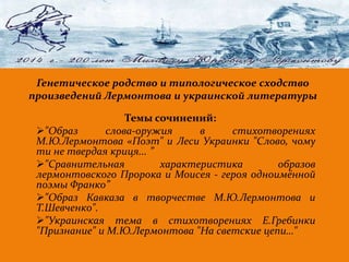 . 
Генетическое родство и типологическое сходство 
произведений Лермонтова и украинской литературы 
Темы сочинений: 
"Образ слова-оружия в стихотворениях 
М.Ю.Лермонтова «Поэт" и Леси Украинки "Слово, чому 
ти не твердая криця... ” 
"Сравнительная характеристика образов 
лермонтовского Пророка и Моисея - героя одноимённой 
поэмы Франко” 
"Образ Кавказа в творчестве М.Ю.Лермонтова и 
Т.Шевченко". 
"Украинская тема в стихотворениях Е.Гребинки 
"Признание" и М.Ю.Лермонтова "На светские цепи…" 
 