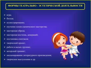ФОРМЫ ТЕАТРАЛЬНО - ЭСТЕТИЧЕСКОЙ ДЕЯТЕЛЬНОСТИ 
 игра; 
 беседа; 
 иллюстрирование; 
 изучение основ сценического мастерства; 
 мастерская образа; 
 мастерская костюма, декораций; 
 постановка спектакля; 
 творческий проект; 
 работа в малых группах; 
 актерский тренинг; 
 инсценирование литературного произведения; 
 творческое выступление и др. 
 