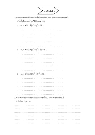 แบบฝึกหัดที่ 1 
1. จากความสัมพันธ์ที่กำหนดให้ ซึ่งมีกราฟเป็นวงกลม จงหาความยาวของรัศมี 
พร้อมทั้งเขียนกราฟ โดยใช้โปรแกรม GSP 
1) { (x,y) ∈ RxR | x2 + y2 = 16 } 
. . . . . . . . . . . . . . . . . . . . . . . . . . . . . . . . . . . . . . . . . . . . 
. . . . . . . . . . . . . . . . . . . . . . . . . . . . . . . . . . . . . . . . . . . . 
. . . . . . . . . . . . . . . . . . . . . . . . . . . . . . . . . . . . . . . . . . . . 
. . . . . . . . . . . . . . . . . . . . . . . . . . . . . . . . . . . . . . . . . . . . 
. . . . . . . . . . . . . . . . . . . . . . . . . . . . . . . . . . . . . . . . . . . . 
2) { (x,y) ∈ RxR | x2 + y2 – 25 = 0 } 
. . . . . . . . . . . . . . . . . . . . . . . . . . . . . . . . . . . . . . . . . . . . 
. . . . . . . . . . . . . . . . . . . . . . . . . . . . . . . . . . . . . . . . . . . . 
. . . . . . . . . . . . . . . . . . . . . . . . . . . . . . . . . . . . . . . . . . . . 
. . . . . . . . . . . . . . . . . . . . . . . . . . . . . . . . . . . . . . . . . . . . 
. . . . . . . . . . . . . . . . . . . . . . . . . . . . . . . . . . . . . . . . . . . . 
3) { (x,y) ∈ RxR | 9x2 + 9y2 = 36 } 
. . . . . . . . . . . . . . . . . . . . . . . . . . . . . . . . . . . . . . . . . . . . 
. . . . . . . . . . . . . . . . . . . . . . . . . . . . . . . . . . . . . . . . . . . . 
. . . . . . . . . . . . . . . . . . . . . . . . . . . . . . . . . . . . . . . . . . . . 
. . . . . . . . . . . . . . . . . . . . . . . . . . . . . . . . . . . . . . . . . . . . 
. . . . . . . . . . . . . . . . . . . . . . . . . . . . . . . . . . . . . . . . . . . . 
2. จงหาสมการวงกลม ที่มีจุดศูนย์กลางอยู่ที่ (0,0) และมีสมบัติดังต่อไปนี้ 
1) รัศมียาว 3 หน่วย 
. . . . . . . . . . . . . . . . . . . . . . . . . . . . . . . . . . . . . . . . . . . . . . . . . . . . . . . . . . . . . . . . . . . . . . . 
. . . . . . . . . . . . . . . . . . . . . . . . . . . . . . . . . . . . . . . . . . . . . . . . . . . . . . . . . . . . . . . . . . . . . . . 
. . . . . . . . . . . . . . . . . . . . . . . . . . . . . . . . . . . . . . . . . . . . . . . . . . . . . . . . . . . . . . . . . . . . . . . 
. . . . . . . . . . . . . . . . . . . . . . . . . . . . . . . . . . . . . . . . . . . . . . . . . . . . . . . . . . . . . . . . . . . . . . . 
. . . . . . . . . . . . . . . . . . . . . . . . . . . . . . . . . . . . . . . . . . . . . . . . . . . . . . . . . . . . . . . . . . . . . . . 
. . . . . . . . . . . . . . . . . . . . . . . . . . . . . . . . . . . . . . . . . . . . . . . . . . . . . . . . . . . . . . . . . . . . . . . 
 