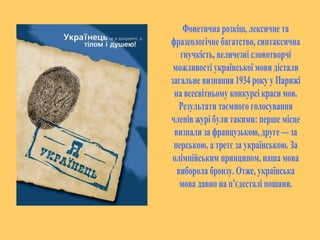 Фонетична розкіш, лексичне та 
фразеологічне багатство, синтаксична 
гнучкість, величезні словотворчі 
можливості української мови дістали 
загальне визнання 1934 року у Парижі 
на всесвітньому конкурсі краси мов. 
Результати таємного голосування 
членів журі були такими: перше місце 
визнали за французькою, друге — за 
перською, а третє за українською. За 
олімпійським принципом, наша мова 
виборола бронзу. Отже, українська 
мова давно на п’єдесталі пошани. 
 