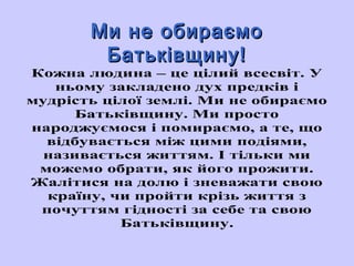 ММии ннее ооббииррааєєммоо 
ББааттььккііввщщииннуу!! 
Кожна людина – це цілий всесвіт. У 
ньому закладено дух предків і 
мудрість цілої землі. Ми не обираємо 
Батьківщину. Ми просто 
народжуємося і помираємо, а те, що 
відбувається між цими подіями, 
називається життям. І тільки ми 
можемо обрати, як його прожити. 
Жалітися на долю і зневажати свою 
країну, чи пройти крізь життя з 
почуттям гідності за себе та свою 
Батьківщину. 
 