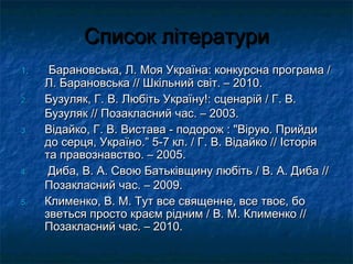 ССппииссоокк ллііттееррааттууррии 
11.. ББааррааннооввссььккаа,, ЛЛ.. ММоояя УУккррааїїннаа:: ккооннккууррссннаа ппррооггррааммаа // 
ЛЛ.. ББааррааннооввссььккаа //// ШШккііллььнниийй ссввіітт.. –– 22001100.. 
22.. ББууззуулляякк,, ГГ.. ВВ.. ЛЛююббііттьь УУккррааїїннуу!!:: ссццееннаарріійй // ГГ.. ВВ.. 
ББууззуулляякк //// ППооззааккллаасснниийй ччаасс.. –– 22000033.. 
33.. ВВііддааййккоо,, ГГ.. ВВ.. ВВииссттаавваа -- ппооддоорроожж :: ""ВВііррууюю.. ППррииййддии 
ддоо ссееррццяя,, УУккррааїїнноо..”” 55--7 кклл.. // ГГ.. ВВ.. ВВііддааййккоо //// ІІссттооррііяя 
ттаа ппррааввооззннааввссттввоо.. –– 22000055.. 
44.. ДДииббаа,, ВВ.. АА.. ССввооюю ББааттььккііввщщииннуу ллююббііттьь // ВВ.. АА.. ДДииббаа //// 
ППооззааккллаасснниийй ччаасс.. –– 22000099.. 
55.. ККллииммееннккоо,, ВВ.. ММ.. ТТуутт ввссее ссввяящщееннннее,, ввссее ттввооєє,, ббоо 
ззввееттььссяя ппррооссттоо ккррааєємм рріідднниимм // ВВ.. ММ.. ККллииммееннккоо //// 
ППооззааккллаасснниийй ччаасс.. –– 22001100.. 

