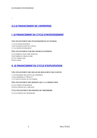 ECONOMIE D'ENTREPRISE 
2.2 LE FINANCEMENT DE L'ENTREPRISE 
I. LE FINANCEMENT DU CYCLE D'INVESTISSEMENT 
1.LE FINANCEMENT DES INVESTISSEMENTS EN INTERNE 
1.A L'AUTOFINANCEMENT 
1.B L'AUGMENTATION DE CAPITAL 
1.C LE DÉSINVESTISSEMENT 
2.LE FINANCEMENT PAR DES SOURCES EXTERNES 
2.A L'EMPRUNT BANCAIRE (INDIVIS) 
2.B L'EMPRUNT OBLIGATAIRE 
2.C LE CRÉDIT BAIL 
CONCLUSION: 
II. LE FINANCEMENT DU CYCLE D'EXPLOITATION 
1.LE FINANCEMENT DES DELAIS DE REGLEMENT DES CLIENTS 
1.A L'ESCOMPTE DES EFFETS DE COMMERCE 
1.B LE BORDEREAU "DAILLY" 
1.C L'AFFACTURAGE OU FACTORING 
2.LE FINANCEMENT DES BESOINS LIES A LA PRODUCTION 
2.A LE CRÉDIT FOURNISSEUR 
2.B LES CRÉDITS DE CAMPAGNE 
3. LE FINANCEMENT DES BESOINS DE TRÉSORERIE 
3.A LES CRÉDITS DE TRÉSORERIE 
1 Mme PUJOL 
 