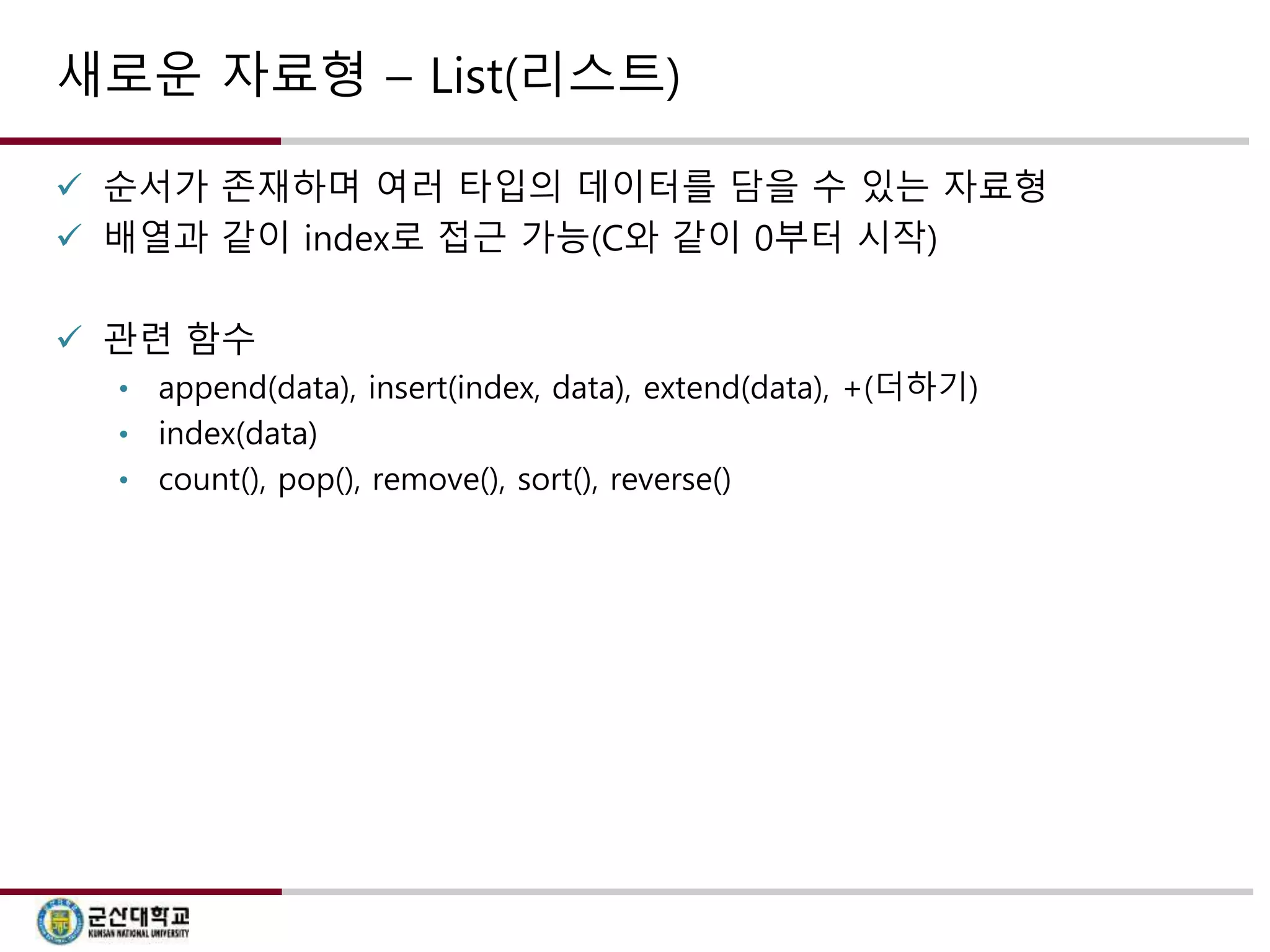 새로운 자료형 – List(리스트) 
 순서가 존재하며 여러 타입의 데이터를 담을 수 있는 자료형 
 배열과 같이 index로 접근 가능(C와 같이 0부터 시작) 
 관련 함수 
• append(data), insert(index, data), extend(data), +(더하기) 
• index(data) 
• count(), pop(), remove(), sort(), reverse() 
 
