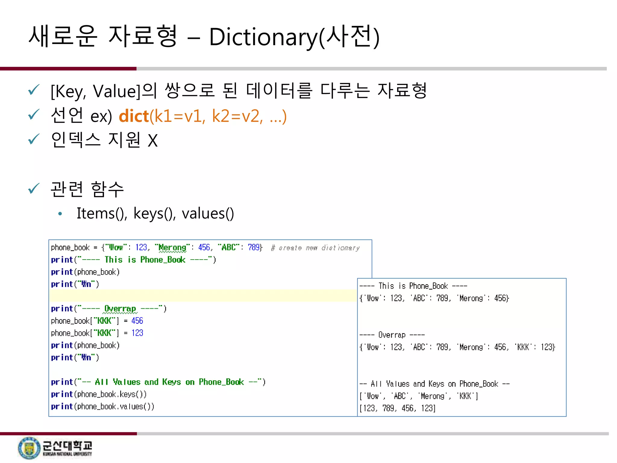 새로운 자료형 – Dictionary(사전) 
 [Key, Value]의 쌍으로 된 데이터를 다루는 자료형 
 선언 ex) dict(k1=v1, k2=v2, …) 
 인덱스 지원 X 
 관련 함수 
• Items(), keys(), values() 
 
