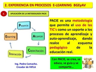 2. EXPERIENCIA EN PROCESOS E-LEARNING BGEyAV 
d. APLICACIÓN DE LA METODOLOGÍA PACIE 
PACIE es una metodología 
que permite el uso de las 
TIC's como un soporte a los 
procesos de aprendizaje y 
auto-aprendizaje, dando 
realce al esquema 
pedagógico de la 
educación real. 
Con PACIE, se crea, se 
educa, se guía y se 
comparte… 
Ing. Pedro Camacho. 
Creador de FATLA 
 