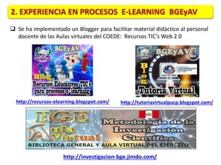 2. EXPERIENCIA EN PROCESOS E-LEARNING BGEyAV 
 Se ha implementado un Blogger para facilitar material didáctico al personal 
docente de las Aulas virtuales del COEDE: Recursos TIC’s Web 2.0 
http://recursos-elearning.blogspot.com/ 
http://tutoriavirtualpucp.blogspot.com/ 
http://investigacion-bge.jimdo.com/ 
 
