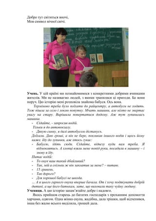 Добро тут світиться вночі, 
Мов символ вічної свічі. 
Учень. У цій країні ми познайомимося з конкретними добрими вчинками 
жителів. Ми не називаємо людей, з якими трапилися ці пригоди. Бо вони 
поруч. Цю історію мені розповіла знайома бабуся. Ось вона. 
Терміново треба було поїхати до райцентру, а автобуси не ходять. 
Тож пішла за село і ловлю попутку. Мчать машини, але ніхто не звертає 
увагу на стару. Вирішила повертатися додому. Аж тут зупинилась 
машина. 
- Сідайте, - запросив водій. 
Тільки я до автовокзалу. 
- Дякую синку, я далі автобусом дістанусь. 
Доїхали. Даю гроші, а він не бере, покликав іншого водія і щось йому 
каже. Іду до зупинки, аж хтось гукає: 
- Бабусю, ідіть сюди. Сідайте, відвезу куди вам треба. Я 
відмовлятись. А хлопці взяли мене попід руки, посадили в машину – і 
знову я їду. 
Питає водій: 
- То онук ваш такий дбайливий? 
- Так, мій а скільки ж він заплатив за мене? – питаю. 
- 15 гривень. 
- Так дорого? 
- Для хорошої бабусі не шкода. 
… А я цього гарного онука вперше бачила. От і хочу подякувати добрій 
дитині, а ще його батькам, зате, що виховали таку чуйну людину. 
Учениця. А цю історію запам’ятайте добре і надовго. 
Якось прийшов старець до багатих господарів з проханням допомогти 
харчами, одягом. Одна жінка скупа, жадібна, дала трішки, щоб відчепився, 
інша без жалю всього виділила, грошей дала. 
 