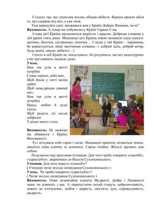 Сталось так, що спопелив вогонь обидва обійстя. Вернув прохач обом 
те, що одержав від них, а сам зник. 
Тож вирішуйте самі: проживати вам у Країні Добрих Вчинків, чи ні? 
Вихователь. А тепер ми побуваємо у Країні Гарних Слів. 
Слова цієї Країни променяться щирістю і красою. Добрими словами у 
цій країні гоять рани. Мешканці цієї Країни ніжно називали один одного: 
матінко, батечко, сестронько, синочку… І люди у цій Країні – чарівники, 
бо користуються лише магічними словами.: ( добрий день, добрий вечір, 
будь-ласка, дякую, вибачте…) 
І ніхто в цій Країні не лихословить, бо розуміють, що від нецензурних 
слів трухлявіють людські душі. 
Учень. 
Нам так усім в житті 
потрібні 
Слова хороші, ніби цвіт, 
Щоб йшли у гості весни 
срібні 
Щоб помудрішав дивний 
світ. 
Нам так усім в житті 
потрібні 
Краса, любов й душі 
тепло, 
Щоб радість літ несли 
добридні 
У рідне місто і село. 
Вихователь. Не можемо 
ми обминути і Країну 
Вихованості. 
Тут почуваєш себе гарно і легко. Мешканці привітні, вітаються чемно, 
дякують один одному за допомогу. Скрізь охайно. Жителі дружать між 
собою. 
Подумаємо над простими істинами. Для чого треба говорити «спасибі», 
«здрастуйте», звернемося до Василя Сухомлинського. 
Учениця. Для чого кажуть «спасибі»? 
( Учениця читає вголос оповідання Сухомлинського ) 
Учень. Чи треба говорити «здрастуйте»? 
( Читає вголос оповідання Сухомлинського ) 
Вихователь. Отже незвичайна планета Мудрості, Добра і Людяності 
чекає на кожного з вас. А перепусткою нехай стануть доброзичливість, 
повага до оточуючих, любов і щирість, світлість душ, справедливість, 
щедрість. 
 