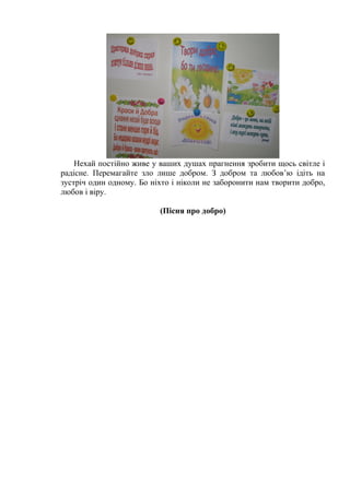 Нехай постійно живе у ваших душах прагнення зробити щось світле і 
радісне. Перемагайте зло лише добром. З добром та любов’ю ідіть на 
зустріч один одному. Бо ніхто і ніколи не заборонити нам творити добро, 
любов і віру. 
(Пісня про добро) 
