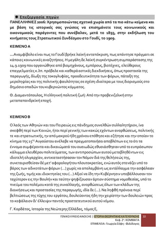 ΓΕΝΙΚΟ ΛΥΚΕΙΟ ΑΝΟΙΞΗΣ | ΙΣΤΟΡΙΑ ΘΕΩΡΗΤΙΚΗΣ ΚΑΤΕΥΘΥΝΣΗΣ 
Κεφ. 2ο: ΚΟΜΜΑΤΑ 
ΕΠΙΜΕΛΕΙΑ: Γεωργία Σόφη - Φιλόλογος 
10 
 Επεξεργασία πηγών 
ΠΑΝΕΛΛΗΝΙΕΣ 2006: Χρησιμοποιώντας σχετικά χωρία από τα πιο κάτω κείμενα και 
με βάση τις ιστορικές σας γνώσεις να επισημάνετε τους κοινωνικούς και 
οικονομικούς παράγοντες που συνέβαλαν, μετά το 1893, στην εκδήλωση του 
κινήματος τους Στρατιωτικού Συνδέσμου στο Γουδί, το 1909. 
ΚΕΙΜΕΝΟ Α 
...Αναμφίβολο είναι πως το Γουδί βρήκε λαϊκή ανταπόκριση, πως απάντησε πράγματι σε 
κάποιες κοινωνικές αναζητήσεις. Η μεγάλη δε λαϊκή συγκέντρωση συμπαράστασης της 
14.9.1909 που οργανώθηκε από βιομηχάνους, εμπόρους, βιοτέχνες, ελεύθερους 
επαγγελματίες κ.λπ. πρόβαλε και καθαρά αστικές διεκδικήσεις, όπως προστασία της 
παραγωγής, δίωξη της τοκογλυφίας, προοδευτικότητα των φόρων, πάταξη της 
μεροληψίας και της πολιτικής φαυλότητας σε σχέση ιδιαίτερα με τους διορισμούς στο 
δημόσιο οπαδών του κυβερνώντος κόμματος. 
Θ. Διαμαντόπουλος, Η ελληνική πολιτική ζωή: Από την προβενιζελική στην 
μεταπαπανδρεϊκή εποχή. 
ΚΕΙΜΕΝΟ Β 
Ο λαός των Αθηνών και του Πειραιώς εις πάνδημος συνελθών συλλαλητήριον, ίνα 
σκεφθή περί των Κοινών, ήτοι περί γενικής των κακώς εχόντων ανορθώσεως, πολιτικής 
τε και στρατιωτικής, ην από μακρού ήδη χρόνου επόθησε και εζήτησε και την οποίαν το 
κίνημα της 15ης Αυγούστου ανέλαβε να πραγματοποιήσει αποβλέπων εις το ότι τα 
έννομα συμφέροντα και δικαιώματά του ουσιωδώς εθυσιάσθησαν υπό το ευπρόσωπον 
κάλυμμα ελευθέρου πολιτεύματος, των αντιπροσώπων αυτού μεταβληθέντων εις 
ιδιοτελή ολιγαρχίαν, αντικαταστήσασαν τον Νόμον διά της θελήσεώς της, 
συνεταιρισθείσαν δέ μετ’ αφορολογήτου πλουτοκρατίας, ενώ αυτός στενάζει υπό το 
βάρος των αδικοτάτων φόρων (...) χωρίς να απολαμβάνη ως αντάλλαγμα την ασφάλειαν 
της ζωής, τιμής και ιδιοκτησίας του (...) Αξιοί να ίδη την Κυβέρνησιν υποβάλλουσαν τον 
ταχύτερον εις την Βουλήν και ταύτην ψηφίζουσαν άρτιον σύστημα νομοθεσίας, υπό το 
πνεύμα του πολέμου κατά της συναλλαγής, ανορθώσεως όλων των κλάδων της 
διοικήσεως και προστασίας της παραγωγής, ιδία δε (...). Να ληφθή πρόνοια περί 
βελτιώσεως της τύχης του εργάτου, δουλεύοντος ήδη την χειρίστην των δουλειών προς 
το κεφάλαιον δι’ έλλειψιν παντός προστατευτικού αυτού νόμου. 
Γ. Κορδάτος, Ιστορία της Νεώτερης Ελλάδας, τόμος Ε, 
 