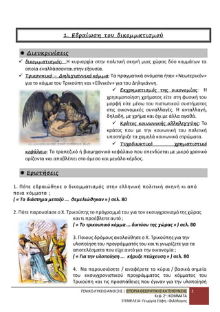 ΓΕΝΙΚΟ ΛΥΚΕΙΟ ΑΝΟΙΞΗΣ | ΙΣΤΟΡΙΑ ΘΕΩΡΗΤΙΚΗΣ ΚΑΤΕΥΘΥΝΣΗΣ 
Κεφ. 2ο: ΚΟΜΜΑΤΑ 
ΕΠΙΜΕΛΕΙΑ: Γεωργία Σόφη - Φιλόλογος 
2 
1. Εδραίωση του δικομματισμού 
 Διευκρινίσεις 
 δικομματισμός: Η κυριαρχία στην πολιτική σκηνή μιας χώρας δύο κομμάτων τα 
οποία εναλλάσσονται στην εξουσία. 
 Τρικουπικό – Δηλιγιαννικό κόμμα: Τα πραγματικά ονόματα ήταν «Νεωτερικόν» 
για το κόμμα του Τρικούπη και «Εθνικόν» για του Δηλιγιάννη. 
 Εκχρηματισμός της οικονομίας: Η 
χρησιμοποίηση χρήματος είτε στη φυσική του 
μορφή είτε μέσω του πιστωτικού συστήματος 
στις οικονομικές συναλλαγές. Η ανταλλαγή, 
δηλαδή, με χρήμα και όχι με άλλα αγαθά. 
 Κράτος κοινωνικής αλληλεγγύης: Το 
κράτος που με την κοινωνική του πολιτική 
υποστήριζε τα χαμηλά κοινωνικά στρώματα. 
 Τυχοδιωκτικό χρηματιστικό 
κεφάλαιο: Το τραπεζικό ή βιομηχανικό κεφάλαιο που επενδύεται με μικρό χρονικό 
ορίζοντα και αποβλέπει στο άμεσο και μεγάλο κέρδος. 
 Ερωτήσεις 
1. Πότε εδραιώθηκε ο δικομματισμός στην ελληνική πολιτική σκηνή κι από 
ποια κόμματα ; 
( « Το διάστημα μεταξύ ... θεμελιώθηκαν » ) σελ. 80 
2. Πότε παρουσίασε ο Χ. Τρικούπης το πρόγραμμά του για τον εκσυγχρονισμό της χώρας 
και τι προέβλεπε αυτό ; 
( « Το τρικουπικό κόμμα ... δικτύου της χώρας » ) σελ. 80 
3. Ποιους δρόμους ακολούθησε ο Χ. Τρικούπης για την 
υλοποίηση του προγράμματός του και τι γνωρίζετε για τα 
αποτελέσματα που είχε αυτό για την οικονομία ; 
( « Για την υλοποίηση ... κήρυξε πτώχευση » ) σελ. 80 
4. Να παρουσιάσετε / αναφέρετε τα κύρια / βασικά σημεία 
του εκσυγχρονιστικού προγράμματος του κόμματος του 
Τρικούπη και τις προσπάθειες που έγιναν για την υλοποίησή 
 