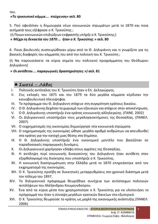 ΓΕΝΙΚΟ ΛΥΚΕΙΟ ΑΝΟΙΞΗΣ | ΙΣΤΟΡΙΑ ΘΕΩΡΗΤΙΚΗΣ ΚΑΤΕΥΘΥΝΣΗΣ 
Κεφ. 2ο: ΚΟΜΜΑΤΑ 
ΕΠΙΜΕΛΕΙΑ: Γεωργία Σόφη - Φιλόλογος 
3 
του. 
«Το τρικουπικό κόμμα ... πτώχευση» σελ. 80 
5. Πού οφειλόταν η δημιουργία νέων κοινωνικών στρωμάτων μετά το 1870 και ποια 
αιτήματά τους εξέφρασε ο Χ. Τρικούπης ; 
(ή Ποιων κοινωνικών επιδιώξεων εκφραστής υπήρξε ο Χ. Τρικούπης;) 
« Μέχρι τη δεκαετία του 1870 ... ήταν ο Χ. Τρικούπης » σελ. 80 
6. Ποιοι βουλευτές συσπειρώθηκαν γύρω από το Θ. Δηλιγιάννη και τι γνωρίζετε για τις 
βασικές διαφορές του κόμματός του από την πολιτική του Χ. Τρικούπη ; 
(ή Να παρουσιάσετε τα κύρια σημεία του πολιτικού προγράμματος του Θεόδωρου 
Δηλιγιάννη) 
« Οι αντίθετοι ... παραγωγικές δραστηριότητες ») σελ. 81 
 Σωστό - Λάθος 
I. Πολιτικός αντίπαλος του Χ. Τρικούπη ήταν ο Επ. Δεληγιώργης. 
II. Στις εκλογές του 1875 και του 1879 τα δύο μεγάλα κόμματα κέρδισαν την 
κοινοβουλευτική πλειοψηφία. 
III. Το πρόγραμμα του Θ. Δηλιγιάννη στόχευε στη συγκρότηση κράτους δικαίου. 
IV. Ο Θ. Δηλιγιάννης δεχόταν το χωρισμό των εξουσιών και στόχευε στην αποκέντρωση. 
V. Ο Θ. Δηλιγιάννης υποστήριζε ένα κράτος κοινωνικής αλληλεγγύης. (ΠΑΝΕ. 2002) 
VI. Οι Δηλιγιαννικοί υποστήριζαν τους μεγαλογαιοκτήμονες της Θεσσαλίας. (ΠΑΝΕΛ. 
2007) 
VII. Ο εκχρηματισμός της οικονομίας δημιούργησε νέα κοινωνικά στρώματα. 
VIII. Ο εκχρηματισμός της οικονομίας ώθησε μεγάλο αριθμό ανθρώπων να απευθυνθεί 
στο κράτος για την κατοχή μιας θέσης στο δημόσιο. 
IX. Ο Θ. Δηλιγιάννης υποστήριζε ένα οικονομικό μοντέλο που βασιζόταν σε 
παραδοσιακές παραγωγικές δυνάμεις. 
X. Οι Δηλιγιαννικοί χορήγησαν εδάφη στους αγρότες της Θεσσαλίας. 
XI. Η αντίληψη περί κοινωνικής δικαιοσύνης του Δηλιγιάννη ήταν αντίθετη στον 
εξορθολογισμό της διοίκησης που υποστήριζε ο Χ. Τρικούπης. 
XII. Η κοινωνική διαστρωμάτωση στην Ελλάδα μετά το 1870 επηρεάστηκε από τον 
εκχρηματισμό της οικονομίας. 
XIII. Ο Χ. Τρικούπης προέβη σε διοικητικές μεταρρυθμίσεις στο χρονικό διάστημα μετά 
τον πόλεμο του 1897. 
XIV. Το δηλιγιαννικό πρόγραμμα θεωρήθηκε συνέχεια των αντίστοιχων πολιτικών 
αντιλήψεων του Αλέξανδρου Κουμουνδούρου. 
XV. Ένα από τα κύρια μέσα που χρησιμοποίησε ο Χ. Τρικούπης για να υλοποιήσει το 
πρόγραμμά του ήταν η σύναψη μεγάλων κρατικών δανείων στο εξωτερικό. 
XVI. Ο Χ. Τρικούπης θεωρούσε το κράτος ως μοχλό της οικονομικής ανάπτυξης (ΠΑΝΕΛ. 
2006) 
 