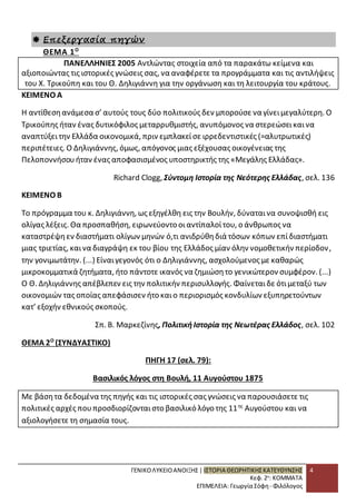 ΓΕΝΙΚΟ ΛΥΚΕΙΟ ΑΝΟΙΞΗΣ | ΙΣΤΟΡΙΑ ΘΕΩΡΗΤΙΚΗΣ ΚΑΤΕΥΘΥΝΣΗΣ 
Κεφ. 2ο: ΚΟΜΜΑΤΑ 
ΕΠΙΜΕΛΕΙΑ: Γεωργία Σόφη - Φιλόλογος 
4 
 Επεξεργασία πηγών 
ΘΕΜΑ 1Ο 
ΠΑΝΕΛΛΗΝΙΕΣ 2005 Αντλώντας στοιχεία από τα παρακάτω κείμενα και 
αξιοποιώντας τις ιστορικές γνώσεις σας, να αναφέρετε τα προγράμματα και τις αντιλήψεις 
του Χ. Τρικούπη και του Θ. Δηλιγιάννη για την οργάνωση και τη λειτουργία του κράτους. 
ΚΕΙΜΕΝΟ Α 
Η αντίθεση ανάμεσα σ’ αυτούς τους δύο πολιτικούς δεν μπορούσε να γίνει μεγαλύτερη. Ο 
Τρικούπης ήταν ένας δυτικόφιλος μεταρρυθμιστής, ανυπόμονος να στερεώσει και να 
αναπτύξει την Ελλάδα οικονομικά, πριν εμπλακεί σε ιρρεδεντιστικές (=αλυτρωτικές) 
περιπέτειες. Ο Δηλιγιάννης, όμως, απόγονος μιας εξέχουσας οικογένειας της 
Πελοποννήσου ήταν ένας αποφασισμένος υποστηρικτής της «Μεγάλης Ελλάδας». 
Richard Clogg, Σύντομη Ιστορία της Νεότερης Ελλάδας, σελ. 136 
ΚΕΙΜΕΝΟ Β 
Το πρόγραμμα του κ. Δηλιγιάννη, ως εξηγέλθη εις την Βουλήν, δύναται να συνοψισθή εις 
ολίγας λέξεις. Θα προσπαθήση, ειρωνεύοντο οι αντίπαλοί του, ο άνθρωπος να 
καταστρέψη εν διαστήματι ολίγων μηνών ό,τι ανιδρύθη διά τόσων κόπων επί διαστήματι 
μιας τριετίας, και να διαγράψη εκ του βίου της Ελλάδος μίαν όλην νομοθετικήν περίοδον , 
την γονιμωτάτην. (...) Είναι γεγονός ότι ο Δηλιγιάννης, ασχολούμενος με καθαρώς 
μικροκομματικά ζητήματα, ήτο πάντοτε ικανός να ζημιώση το γενικώτερον συμφέρον. (...) 
Ο Θ. Δηλιγιάννης απέβλεπεν εις την πολιτικήν περισυλλογής. Φαίνεται δε ότι μεταξύ των 
οικονομιών τας οποίας απεφάσισεν ήτο και ο περιορισμός κονδυλίων εξυπηρετούντων 
κατ’ εξοχήν εθνικούς σκοπούς. 
Σπ. Β. Μαρκεζίνης, Πολιτική Ιστορία της Νεωτέρας Ελλάδος, σελ. 102 
ΘΕΜΑ 2Ο (ΣΥΝΔΥΑΣΤΙΚΟ) 
ΠΗΓΗ 17 (σελ. 79): 
Βασιλικός λόγος στη Βουλή, 11 Αυγούστου 1875 
Με βάση τα δεδομένα της πηγής και τις ιστορικές σας γνώσεις να παρουσιάσετε τις 
πολιτικές αρχές που προσδιορίζονται στο βασιλικό λόγο της 11ης Αυγούστου και να 
αξιολογήσετε τη σημασία τους. 
 