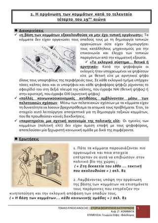 ΓΕΝΙΚΟ ΛΥΚΕΙΟ ΑΝΟΙΞΗΣ | ΙΣΤΟΡΙΑ ΘΕΩΡΗΤΙΚΗΣ ΚΑΤΕΥΘΥΝΣΗΣ 
Κεφ. 2ο: ΚΟΜΜΑΤΑ 
ΕΠΙΜΕΛΕΙΑ: Γεωργία Σόφη - Φιλόλογος 
5 
2. Η οργάνωση των κομμάτων κατά το τελευταίο 
τέταρτο του 19ο υ αιώνα 
 Διευκρινίσεις 
 «η βάση των κομμάτων εξακολουθούσε να μην έχει τυπική οργάνωση»: Τα 
κόμματα δεν είχαν οργανώσει τους οπαδούς τους με τη δημιουργία τοπικών 
οργανώσεων ούτε είχαν δημιουργήσει 
τους κατάλληλους μηχανισμούς για την 
επικοινωνία και έλεγχο των τοπικών 
παραγόντων από την κομματική εξουσία. 
 «Το εκλογικό σύστημα... θετικά ή 
αρνητικά»: Κατά την ψηφοφορία οι 
εκλογείς ήταν υποχρεωμένοι να ψηφίσουν 
είτε με θετική είτε με αρνητικοί ψήφο 
όλους τους υποψηφίους της περιφέρειάς τους. Σε κάθε εκλογικό τμήμα υπήρχαν 
τόσες καλπες όσοι και οι υποψήφιοι και κάθε ψηφοφόρος ψήφιζε ρίχνοντας το 
σφαιρίδιό του στη δεξιά πλευρά της κάλπης, που έγραφε ΝΑΙ (θετική ψήφος) ή 
στην αριστερή, που έγραφε ΟΧΙ (αρνητική ψήφος) 
 «πολλές κοινωνικοοικονομικές αντιθέσεις αμβλύνονταν μέσω των 
πελατειακών σχέσεων: Μέσω των πελατειακών σχέσεων με τα κόμματα είχαν 
τη δυνατότητα να λύσουν βραχυπρόθεσμα τα ατομικά τους προβλήματα. Έτσι, το 
στοιχείο αυτό λειτούργησε αποτρεπτικά για τη δημιουργία ταξικών κομμάτων, 
που θα προωθούσαν κοινές διεκδικήσεις. 
 «παρατηρείται μια σχετική αυτονομία της πολιτικής ελίτ: Οι ηγεσίες των 
κομμάτων (πολιτική ελίτ) δεν είχαν άμεση επαφή με τους ψηφοφόρους, 
αποτελούσαν μία ξεχωριστή κοινωνική ομάδα με δικά της συμφέροντα. 
 Ερωτήσεις 
1. Πότε τα κόμματα παρουσιάζονται πιο 
οργανωμένα και ποια στοιχεία 
επέτρεπαν σε αυτά να επιβιώσουν στον 
πολιτικό βίο της χώρας ; 
( « Στη δεκαετία του 1880 ... τακτική 
που ακολουθούσε » ) σελ. 82 
2. Λαμβάνοντας υπόψη την οργάνωση 
της βάσης των κομμάτων να επισημάνετε 
τους παράγοντες που επηρέαζαν την 
κινητοποίηση και την εκλογική απόφαση των οπαδών τους. 
( « Η βάση των κομμάτων... κάθε κοινωνικής ομάδας » ) σελ. 82 
 