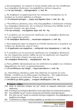 3. Να καταγράψετε τα στοιχεία τα οποία έπαιζαν ρόλο για την τοποθέτηση 
των υποψηφίων βουλευτών στο ψηφοδέλτιο κάποιου κόμματος. 
( « Για την επιλογή ... εξυπηρετήσεις » ) σελ. 82 
ΓΕΝΙΚΟ ΛΥΚΕΙΟ ΑΝΟΙΞΗΣ | ΙΣΤΟΡΙΑ ΘΕΩΡΗΤΙΚΗΣ ΚΑΤΕΥΘΥΝΣΗΣ 
Κεφ. 2ο: ΚΟΜΜΑΤΑ 
ΕΠΙΜΕΛΕΙΑ: Γεωργία Σόφη - Φιλόλογος 
6 
4. Να αναφέρετε τα χαρακτηριστικά του εκλογικού συστήματος και τα 
κριτήρια με τα οποία ψήφιζαν οι εκλογείς. 
( « Το εκλογικό σύστημα ... κύρος στη δημόσια ζωή » ) σελ. 82 – 83 
5. *Πανελλήνιες εξετάσεις 2004+ Πώς διαμορφώθηκε η διαδικασία επιλογής 
των υποψηφίων βουλευτών και το εκλογικό σύστημα στην Ελλάδα κατά το 
τελευταίο τέταρτο του 19ου αιώνα; 
«Για την επιλογή... στη δημόσια ζωή» σελ. 82 - 83 
6. Τι γνωρίζετε για την κοινωνική προέλευση των υποψηφίων βουλευτών 
και των κομματικών μελών ; 
( « Οι υποψήφιοι βουλευτές ... κατώτερα στρώματα » ) σελ. 84 
7. Ποια οργάνωση είχαν τα κόμματα σε επίπεδο ηγεσίας και τι γνωρίζετε για 
τη θέση των βουλευτών μέσα σ’ αυτά ; 
( « Η οργάνωση των κομμάτων ...εκλογικής τους περιφέρειας » ) σελ. 84 
8. Τι γνωρίζετε για την κοινωνικ ή προέλευση των υποψηφίων βουλευτών 
και των κομματικών μελών, καθώς και για την οργάνωση των κομμάτων 
κατά το τελευταίο τέταρτο του 19ου αιώνα; 
«Οι υποψήφιοι βουλευτές ... περιφέρειας» σελ. 84 
9. Ποιες μέθοδοι εξαναγκασμού για την απόσπαση της ψήφου των εκλογέων 
εφαρμόζονται και ποιοι τις χρησιμοποιούσαν ; 
( « Σε αντίθεση με την εποχή ... συχνό φαινόμενο » ) σελ. 84 
10. *Πανελλήνιες εξετάσεις 2008+ Πώς εξηγείται το γεγονός ότι στην 
Ελλάδα – αντίθετα με τις άλλες χώρες της Ευρώπης – δεν εμφανίστηκαν 
ταξικά κόμματα στο τελευταίο τέταρτο του 19ου αιώνα ; 
( « Αντίθετα με άλλες χώρες ...ενεργού πληθυσμού» ) σελ. 84 
 Σωστό - Λάθος 
XVII. Κατά το τελευταίο τέταρτο του 19ου αιώνα τα κόμματα απέκτησαν τυπική 
οργάνωση. 
XVIII. Η επιλογή των εκλογέων βασιζόταν κατά κύριο λόγο στις πελατειακές σχέσεις. 
XIX. Στην Ελλάδα του 19ου αιώνα η πατρωνία αποτελούσε συχνό φαινόμενο. 
XX. Στα τέλη του 19ου αιώνα το εκλογικό σύστημα υποχρέωνε τους ψηφοφόρους να 
ψηφίζουν ένα κόμμα. 
XXI. Τη δεκαετία του 1890 οι εκλογείς ψήφιζαν με κριτήριο την εντοπιότητα. 
 