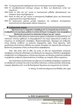 XXII. Τα κομματικά μέλη προέρχονταν από τα κατώτερα κοινωνικά στρώματα. 
XXIII. Το κοινοβουλευτικό σύστημα ενίσχυε τη θέση των βουλευτών εντός των 
ΓΕΝΙΚΟ ΛΥΚΕΙΟ ΑΝΟΙΞΗΣ | ΙΣΤΟΡΙΑ ΘΕΩΡΗΤΙΚΗΣ ΚΑΤΕΥΘΥΝΣΗΣ 
Κεφ. 2ο: ΚΟΜΜΑΤΑ 
ΕΠΙΜΕΛΕΙΑ: Γεωργία Σόφη - Φιλόλογος 
7 
κομμάτων. 
XXIV. Κατά τα τέλη του 19ου αιώνα οι συστηματικοί μέθοδοι εξαναγκασμού των 
εκλογέων ήταν συχνό φαιόμενο. 
XXV. Κατά τα τέλη του 19ου αιώνα η συστηματική διαφθορά μέσω του διοικητικού 
μηχανισμού ήταν συχνό φαινόμενο. 
XXVI. Οι πελατειακές σχέσεις μεταξύ κομμάτων και εκλογέων λειτούργησαν 
ανασταλτικά στη δημιουργία ταξικών κομμάτων. 
 Επεξεργασία πηγών 
Αξιοποιώντας το παρακάτω παράθεμα και τις ιστορικές σας γνώσεις να 
αναφερθείτε στα κριτήρια με βάση τα οποία επέλεγαν τα κόμματα τους υποψηφίους 
βουλευτές τους κατά το τελευταίο τέταρτο του 19ου αιώνα. 
Εξαρτήσεις κάθε είδους και πελατειακές σχέσεις επιδρούσαν στη δυνατότητα των 
πολιτικών τοπικής εμβέλειας να διαμορφώσουν ένα σώμα προσωπικών οπαδών και 
επομένως να αναδειχτούν υποψήφιοι. Φοροεισπράκτορες, δήμαρχοι και άνθρωποι 
στους οποίους ανέθεταν τις κρατικές παραγγελίες είχαν, όπως φαίνεται, πολύ 
μεγαλύτερες δυνατότητες εξάλλου και γιατροί, δικηγόροι και, φυσικά ήδη εκλεγμένοι 
βουλευτές μπορούσαν επίσης να δεσμεύσουν ψηφοφόρους. 
Παρ΄ όλα αυτά, από το 1882 και μετά, σε όλο και περισσότερες εκλογικές 
περιφέρειες εκλέγοταν ολόκληρος ο συνδυασμός του κόμματος, δηλαδή οι ψηφοφόροι 
αποφάσιζαν πιο πειθαρχημένα, επιλέγοντας κόμματα, και έδειχναν μικρότερη προθυμία 
να ψηφίσουν επιφανείς προσωπικότητες ή στελέχη, με επιρροή, άλλων κομμάτων. 
Στις συζητήσεις της δεκαετίας του 1890 για την ανάδειξη υποψηφίων σωρεύονται 
οι ενδείξεις ότι η εκλογή του ενός ή του άλλου πολιτικού, ο οποίος ασκούσε παλαιότερα 
επιρροή, εξαρτάται από το αν θα διακήρυσσε δημοσίως την κομματική του επιλογή. 
G. Hering, Τα πολιτικά κόμματα στην Ελλάδα, 1821-1936 
3. Από τη χρεωκοπία 
 