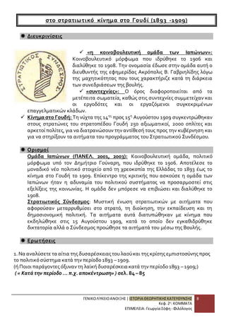 ΓΕΝΙΚΟ ΛΥΚΕΙΟ ΑΝΟΙΞΗΣ | ΙΣΤΟΡΙΑ ΘΕΩΡΗΤΙΚΗΣ ΚΑΤΕΥΘΥΝΣΗΣ 
Κεφ. 2ο: ΚΟΜΜΑΤΑ 
ΕΠΙΜΕΛΕΙΑ: Γεωργία Σόφη - Φιλόλογος 
8 
στο στρατιωτι κό κίνημα στο Γουδί (1893 -1909) 
 Διευκρινίσεις 
 «η κοινοβουλευτική ομάδα των Ιαπώνων»: 
Κοινοβουλευτικό μόρφωμα που ιδρύθηκε το 1906 και 
διαλύθηκε το 1908. Την ονομασία έδωσε στην ομάδα αυτή ο 
διευθυντής της εφημερίδας Ακρόπολις Β. Γαβριηλίδης λόγω 
της μαχητικότητας που τους χαρακτήριζε κατά τη διάρκεια 
των συνεδριάσεων της βουλής. 
 «συντεχνίες»: Ο όρος διαφοροποιείται από τα 
μετέπειτα σωματεία, καθώς στις συντεχνίες συμμετείχαν και 
οι εργοδότες και οι εργαζόμενοι συγκεκριμένων 
επαγγελματικών κλάδων. 
 Κίνημα στο Γουδή: Τη νύχτα της 14ης προς 15η Αυγούστου 1909 συγκεντρώθηκαν 
στους στρατώνες του στρατοπέδου Γουδή 250 αξιωματικοί, 2000 οπλίτες και 
αρκετοί πολίτες, για να διατρανώσουν την αντίθεσή τους προς την κυβέρνηση και 
για να στηρίξουν τα αιτήματα του προγράμματος του Στρατιωτικού Συνδέσμου. 
 Ορισμοί 
Ομάδα Ιαπώνων (ΠΑΝΕΛ. 2001, 2003): Κοινοβουλευτική ομάδα, πολιτικό 
μόρφωμα υπό τον Δημήτριο Γούναρη, που ιδρύθηκε το 1906. Αποτέλεσε το 
μοναδικό νέο πολιτικό στοιχείο από τη χρεοκοπία της Ελλάδας το 1893 έως το 
κίνημα στο Γουδή το 1909. Επίκεντρο της κριτικής που ασκούσε η ομάδα των 
Ιαπώνων ήταν η αδυναμία του πολιτικού συστήματος να προσαρμοστεί στις 
εξελίξεις της κοινωνίας. Η ομάδα δεν μπόρεσε να επιβιώσει και διαλύθηκε το 
1908. 
Στρατιωτικός Σύνδεσμος: Μυστική ένωση στρατιωτικών με αιτήματα που 
αφορούσαν μεταρρυθμίσει στο στρατό, τη διοίκηση, την εκπαίδευση και τη 
δημοσιονομική πολιτική. Τα αιτήματα αυτά διατυπώθηκαν με κίνημα που 
εκδηλώθηκε στις 15 Αυγούστου 1909, κατά το οποίο δεν εγκαθιδρύθηκε 
δικτατορία αλλά ο Σύνδεσμος προώθησε τα αιτήματά του μέσω της Βουλής. 
 Ερωτήσεις 
1. Να αναλύσετε τα αίτια της δυσαρέσκειας του λαού και της κρίσης εμπιστοσύνης προς 
το πολιτικό σύστημα κατά την περίοδο 1893 – 1909. 
(ή Ποιοι παράγοντες όξυναν τη λαϊκή δυσαρέσκεια κατά την περίοδο 1893 – 1909;) 
( « Κατά την περίοδο ... π.χ. αποκέντρωση» ) σελ. 84 – 85 
 