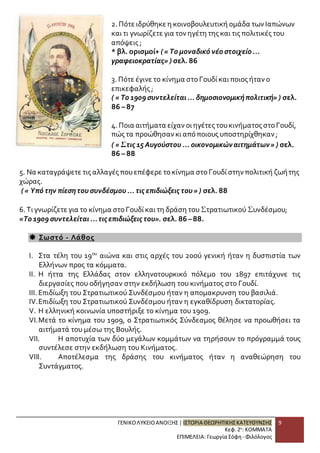 2. Πότε ιδρύθηκε η κοινοβουλευτική ομάδα των Ιαπώνων 
και τι γνωρίζετε για τον ηγέτη της και τις πολιτικές του 
απόψεις ; 
* βλ. ορισμοί+ ( « Το μοναδικό νέο στοιχείο ... 
γραφειοκρατίας» ) σελ. 86 
3. Πότε έγινε το κίνημα στο Γουδί και ποιος ήταν ο 
επικεφαλής ; 
( « Το 1909 συντελείται ... δημοσιονομική πολιτική» ) σελ. 
86 – 87 
4. Ποια αιτήματα είχαν οι ηγέτες του κινήματος στο Γουδί, 
πώς τα προώθησαν κι από ποιους υποστηρίχθηκαν ; 
( « Στις 15 Αυγούστου ... οικονομικών αιτημάτων » ) σελ. 
86 – 88 
5. Να καταγράψετε τις αλλαγές που επέφερε το κίνημα στο Γουδί στην πολιτική ζωή της 
χώρας. 
( « Υπό την πίεση του συνδέσμου ... τις επιδιώξεις του » ) σελ. 88 
6. Τι γνωρίζετε για το κίνημα στο Γουδί και τη δράση του Στρατιωτικού Συνδέσμου; 
«Το 1909 συντελείται ... τις επιδιώξεις του». σελ. 86 – 88. 
ΓΕΝΙΚΟ ΛΥΚΕΙΟ ΑΝΟΙΞΗΣ | ΙΣΤΟΡΙΑ ΘΕΩΡΗΤΙΚΗΣ ΚΑΤΕΥΘΥΝΣΗΣ 
Κεφ. 2ο: ΚΟΜΜΑΤΑ 
ΕΠΙΜΕΛΕΙΑ: Γεωργία Σόφη - Φιλόλογος 
9 
 Σωστό - Λάθος 
I. Στα τέλη του 19ου αιώνα και στις αρχές του 20ού γενική ήταν η δυσπιστία των 
Ελλήνων προς τα κόμματα. 
II. Η ήττα της Ελλάδας στον ελληνοτουρκικό πόλεμο του 1897 επιτάχυνε τις 
διεργασίες που οδήγησαν στην εκδήλωση του κινήματος στο Γουδί. 
III. Επιδίωξη του Στρατιωτικού Συνδέσμου ήταν η απομακρυνση του βασιλιά. 
IV. Επιδίωξη του Στρατιωτικού Συνδέσμου ήταν η εγκαθίδρυση δικτατορίας. 
V. Η ελληνική κοινωνία υποστήριξε το κίνημα του 1909. 
VI. Μετά το κίνημα του 1909, ο Στρατιωτικός Σύνδεσμος θέλησε να προωθήσει τα 
αιτήματά του μέσω της Βουλής. 
VII. Η αποτυχία των δύο μεγάλων κομμάτων να τηρήσουν το πρόγραμμά τους 
συντέλεσε στην εκδήλωση του Κινήματος. 
VIII. Αποτέλεσμα της δράσης του κινήματος ήταν η αναθεώρηση του 
Συντάγματος. 
 