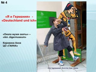 № 4 
«Я и Германия» - 
«Deutschland und ich» 
«Около музея охоты» – 
«Am Jägermuseum» 
Коровина Анна 
ЦО «ГАННА» 
 