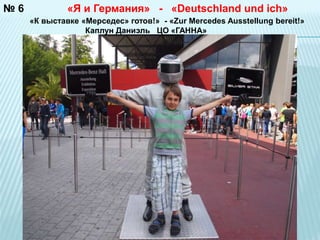 № 6 
«Я и Германия» - «Deutschland und ich» 
«К выставке «Мерседес» готов!» - «Zur Mercedes Ausstellung bereit!» 
Каплун Даниэль ЦО «ГАННА» 
 