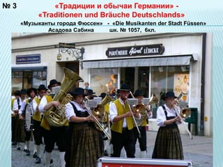 № 3 
«Традиции и обычаи Германии» - 
«Traditionen und Bräuche Deutschlands» 
«Музыканты города Фюссен» - «Die Musikanten der Stadt Füssen» 
Асадова Сабина шк. № 1057, 6кл. 
«Traditionen und Bräuche Deutschlands» - 
 