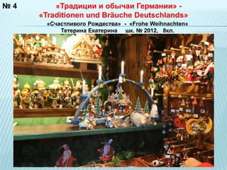 № 4 
«Традиции и обычаи Германии» - 
«Traditionen und Bräuche Deutschlands» 
«Счастливого Рождества» - «Frohe Weihnachten» 
Тетерина Екатерина шк. № 2012, 8кл. 
 