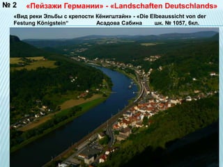 «Пейзажи Германии» - «Landschaften Deutschlands» 
№ 2 
«Вид реки Эльбы с крепости Кёнигштайн» - «Die Elbeaussicht von der 
Festung Königstein“ Асадова Сабина шк. № 1057, 6кл. 
 