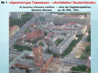 №1 «Архитектура Германии» - «Architektur Deutschlands» 
«С высоты птичьего полёта» - «Aus der Vogelperspektive», 
Бровкин Михаил шк. № 1493, 10кл. 
 