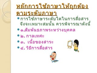 หลักกกาารใใชช้้ภภาาษษาาใใหห้ถ้ถููกตต้อ้อง 
ตตาามรระะึϸับับภภาาษษาา 
การใช้ภาษาระดับใดในการสื่อสาร 
จึงจะเหมาะสมนนั้ ควรพิจารณาดังนี้ 
๑.สัมพันธภาพระหว่างบุคคล 
๒. กาลเทศะ 
๓. เนื้อของสาระ 
๔. วิธีการสื่อสาร 
 