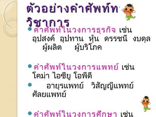 ตตัวัวอยย่่าางคคำาำาศศัพัพทท์ท์ทาาง 
ววิิชชาากกาาร คำาศัพท์ในวงการธุรกิจ เช่น 
อุปสงค ์ อุปทาน หนุ้ ดรรชนี งบดุล 
ผู้ผลิต ผู้บริโภค 
คำาศัพท์ในวงการแพทย์ เช่น 
โคม่า ไอซียู โอพีดี 
 อายุรแพทย์ วิสัญญีแพทย์ 
ศัลยแพทย์ 
คำาศัพท์ในวงการศึกษา เช่น 
ความคิดรวบยอด แผนการจดัการ 
 