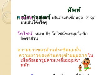 ศศััพทท์์ 
คณคอิิตรต์ดศศาาหมสสาตยถรรึง์์ เส้นตรงที่เชื่อมจุด 2 จุด 
บนเส้นโค้งใดๆ 
โคไซน์ หมายถึง โคไซน์ของมุมใดคือ 
อัตราส่วน 
ความยาวของด้านประชิดมุมนั้น 
ความยาวของด้านตรงข้ามมุมฉากใน 
เมื่อถือเอารูปสามเหลี่ยมมุมฉากเป็น 
หลัก 
ทฤษฎีบท หมายถึง ข้อความที่พิสูจน์ 
 