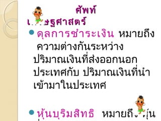 ศศััพทท์์ 
เเศศรษฐศศาาสตรร์์ 
ดุลการชำาระเงิน หมายถึง 
ความต่างกันระหว่าง 
ปริมาณเงินที่ส่งออกนอก 
ประเทศกบั ปริมาณเงินที่นำา 
เข้ามาในประเทศ 
หุ้นบุริมสิทธิ หมายถึง หุ้น 
ที่ได้รับส่วนแบ่งในผลกำาไร 
 