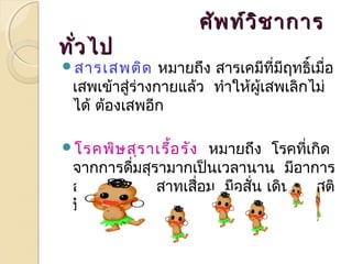 ศศัพัพทท์ว์วิิชชาากกาาร 
ททั่วั่วไไปป 
สารเสพติด หมายถึง สารเคมีที่มฤีทธิ์เมื่อ 
เสพเข้าสรู่่างกายแล้ว ทำาให้ผู้เสพเลิกไม่ 
ได้ ต้องเสพอีก 
โรคพิษสุราเรื้อรัง หมายถึง โรคที่เกิด 
จากการดื่มสุรามากเป็นเวลานาน มีอาการ 
สมองและประสาทเสอื่ม มือสั่น เดินเซ สติ 
ปัญญาเสื่อม 
 