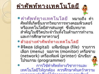 คคำาำาศศััพทท์์ททาางเเททคโโนนโโลลยยีี 
คำาศัพท์ทางเทคโนโลยี หมายถึง คำา 
ศัพทท์ี่เกิดขึ้นจากวิทยาการทางคอมพิวเตอร์ 
หรือเทคโนโลยีสารสนเทศ ซึ่งมีบทบาท 
สำาคัญในชีวิตประจำาวันทั้งในด้านการทำางาน 
และการศึกษาหาความรู้ 
ตัวอย่างคำาศัพท์ทางเทคโนโลยี 
ดิจติอล (digital) แฟ้มข้อมูล (file) รายการ 
เลือก (menu) จอภาพ (monitor) เครือข่าย 
(network) เครื่องพิมพ์ (printer) นักเขียน 
โปรแกรม (programmer) 
 การใช้คำาศัพท์ทางวิชาการและ 
เทคโนโลยีให้ถูกต้อง ควรศึกษาค้นคว้าความ 
หมายของคำาศัพท์ได้จากพจนานุกรมศัพท์ 
 