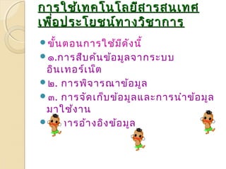การใใชช้เ้เททคโโนนโโลลยยีสีสาารสนเเททศ 
เเพพอื่ปรระะโโยยชนน์ท์ทาางววิชิชาากกาาร 
ขั้นตอนการใช้มีดังนี้ 
๑.การสืบค้นข้อมูลจากระบบ 
อินเทอร์เน็ต 
๒. การพิจารณาข้อมูล 
๓. การจัดเก็บข้อมูลและการนำาข้อมูล 
มาใช้งาน 
๔. การอ้างอิงข้อมูล 
 