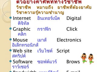 ตัวอยย่า่างคคำาำาศศััพทท์ท์ทาางววิชิชาาชชีพีพ 
ววิชิชาาชชีีพ หมมาายถถึงึง ออาาชชีีพทที่ตี่ต้อ้องออาาศศัยัย 
ววิชิชาาคววาามรรู้คู้คววาามชชำาำานนาาญ 
Internet อินเทอร์เน็ต Digital 
ดิจิทัล 
Graphic กราฟิก Click 
คลิก 
Mouse เมาส์ Electronics 
อิเล็กทรอนิกส์ 
Web site เว็บไซต์ Script 
สคริปต์ 
Software ซอฟต์แวร์ Browser เบ 
ราว์เซอร์ 
Bandwidth แบนด์วิดท์ E-mail 
 