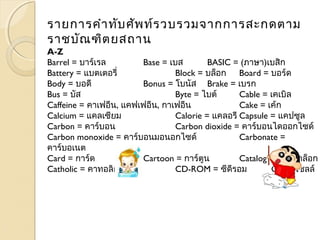 รายการคำาทับศัพท์รวบรวมจากการสะกดตาม 
ราชบัณฑิตยสถาน 
A-Z 
Barrel = บาร์เรล Base = เบส BASIC = (ภาษา)เบสิก 
Battery = แบตเตอรี่ Block = บล็อก Board = บอร์ด 
Body = บอดี Bonus = โบนัส Brake = เบรก 
Bus = บัส Byte = ไบต์ Cable = เคเบิล 
Caffeine = คาเฟอีน, แคฟเฟอีน, กาเฟอีน Cake = เค้ก 
Calcium = แคลเซียม Calorie = แคลอรีCapsule = แคปซูล 
Carbon = คาร์บอน Carbon dioxide = คาร์บอนไดออกไซด์ 
Carbon monoxide = คาร์บอนมอนอกไซด์ Carbonate = 
คาร์บอเนต 
Card = การ์ด Cartoon = การ์ตูน Catalog = แค็ตตาล็อก 
Catholic = คาทอลิก CD-ROM = ซีดีรอม Cell = เซลล์ 
 