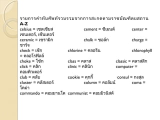 รายการคำาทับศัพท์รวบรวมจากการสะกดตามราชบัณฑิตยสถาน 
A-Z 
celsius = เซลเซียส cement = ซีเมนต์ center = 
เซนเตอร์, เซ็นเตอร์ 
ceramic = เซรามิก chalk = ชอล์ก charge = 
ชาร์จ 
check = เช็ก chlorine = คลอรีน chlorophyll 
= คลอโรฟิลล์ 
choke = โช้ก class = คลาส classic = คลาสสิก 
click = คลิก clinic = คลินิก computer = 
คอมพิวเตอร์ 
club = คลับ cookie = คุกกี้ consul = กงสุล 
cluster = คลัสเตอร์ column = คอลัมน์ coma = 
โคม่า 
commando = คอมมานโด communist = คอมมิวนิสต์ 
 