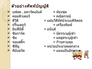 ตตัวัวอยย่า่างศศัพัพทท์บ์บััญญญัตัติิ 
 แฟลต , อพาร์ตเมน้ต์ = หอ้งชุด 
 คอมพิวเตอร์ = คณิตกรณ์ 
 ดีวีดี = แผ่นวีดีทัศน์ระบบดิจิตอล 
 ปริ้นเตอร์ = เครื่องพิมพ์ 
 อินฟีนีตี้ = อนันต์ 
 ซิมการ์ด = บัตรระบุผู้เช่า 
 ซิม = มอดูลระบุผู้เช่า 
 จอยสติ๊ก = ก้านควบคุม 
 ซีพียู = หน่วยประมวลผลกลาง 
 คีย์บอร์ด = แผงแป้นอักขระ 
 